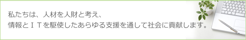 私たちは、人材を人財と考え、情報とＩＴを駆使したあらゆる支援を通して社会に貢献します。