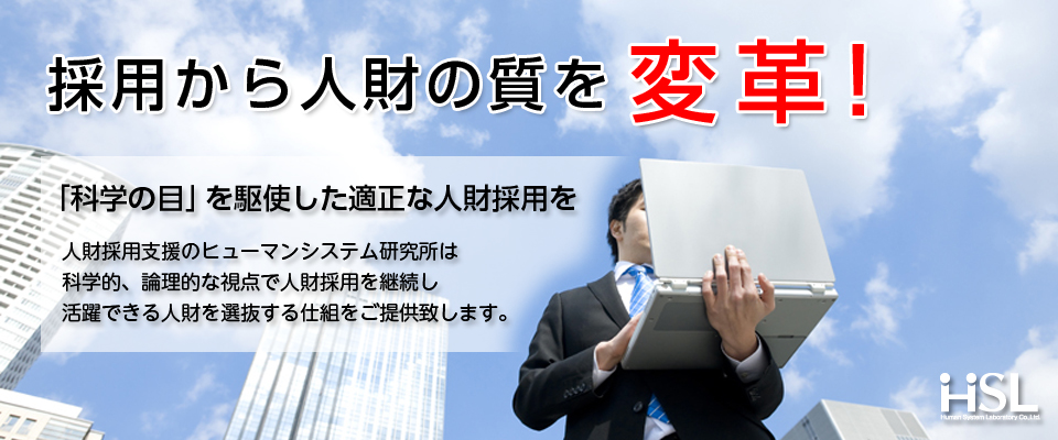 採用から人財の質を変革！「科学の目」を駆使した適正な人財採用を　人財採用支援のヒューマンシステム研究所は、科学的、論理的な視点で人財採用を継続し、活躍できる人財を選抜する仕組みをご提供致します。